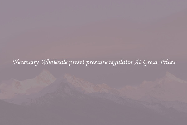 Necessary Wholesale preset pressure regulator At Great Prices