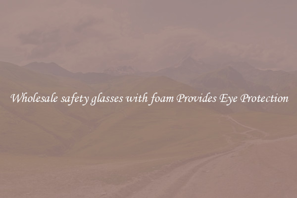 Wholesale safety glasses with foam Provides Eye Protection
